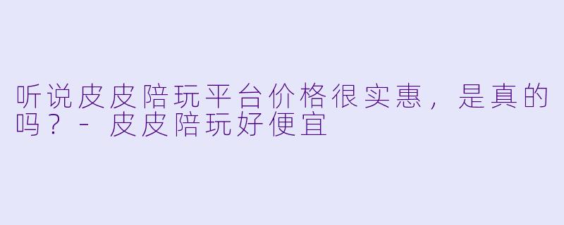 听说皮皮陪玩平台价格很实惠，是真的吗？-皮皮陪玩好便宜