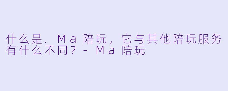 什么是.Ma陪玩，它与其他陪玩服务有什么不同？-Ma陪玩