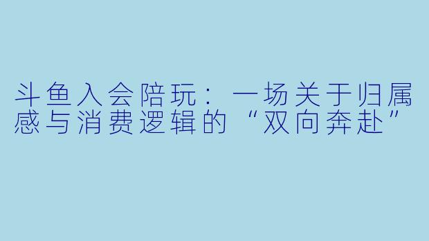 斗鱼入会陪玩：一场关于归属感与消费逻辑的“双向奔赴”