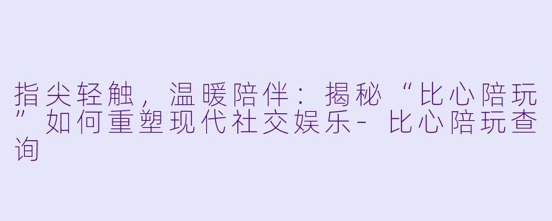 指尖轻触，温暖陪伴：揭秘“比心陪玩”如何重塑现代社交娱乐-比心陪玩查询