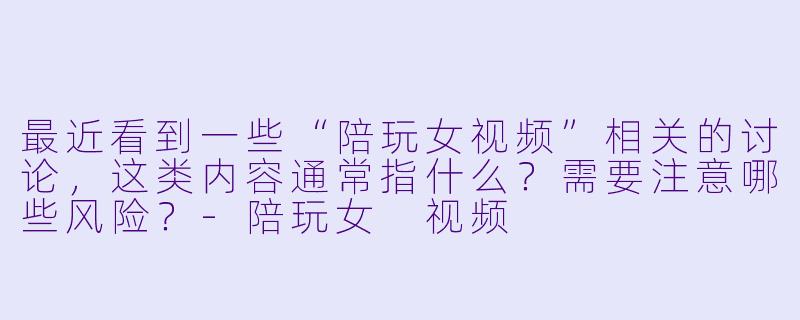 最近看到一些“陪玩女视频”相关的讨论，这类内容通常指什么？需要注意哪些风险？-陪玩女 视频