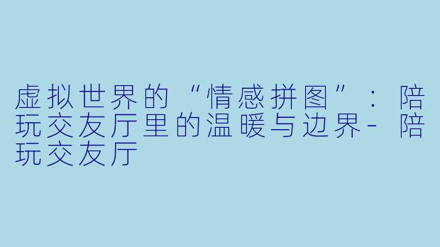 虚拟世界的“情感拼图”：陪玩交友厅里的温暖与边界-陪玩交友厅
