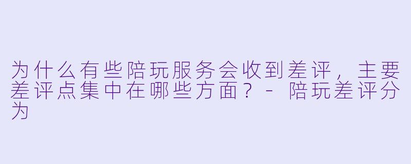 为什么有些陪玩服务会收到差评,主要差评点集中在哪些方面?-陪玩差评分为
