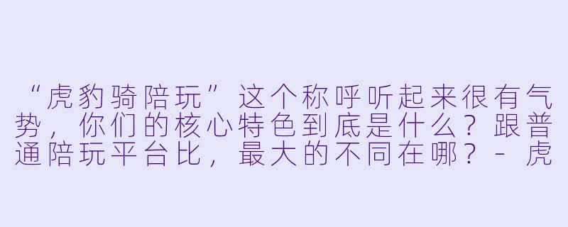 “虎豹骑陪玩”这个称呼听起来很有气势，你们的核心特色到底是什么？跟普通陪玩平台比，最大的不同在哪？-虎豹骑陪玩