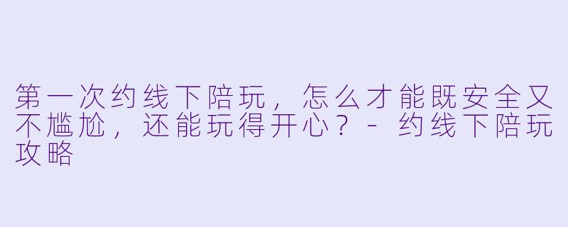 第一次约线下陪玩，怎么才能既安全又不尴尬，还能玩得开心？-约线下陪玩攻略