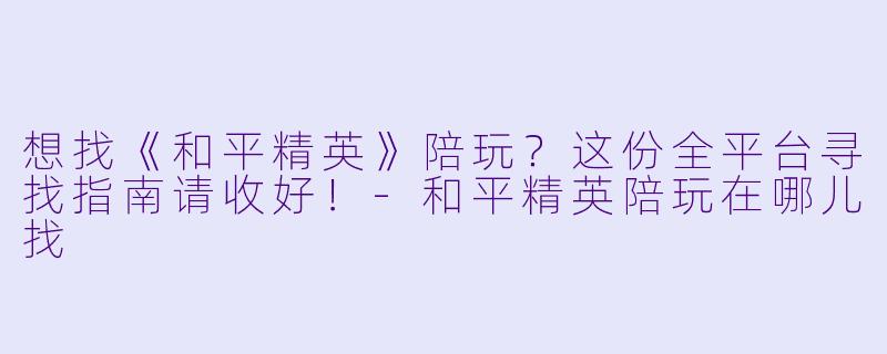 想找《和平精英》陪玩？这份全平台寻找指南请收好！-和平精英陪玩在哪儿找