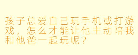 孩子总爱自己玩手机或打游戏，怎么才能让他主动陪我和他爸一起玩呢？