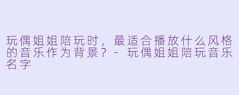玩偶姐姐陪玩时，最适合播放什么风格的音乐作为背景？-玩偶姐姐陪玩音乐名字