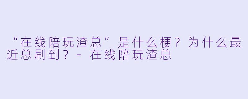 “在线陪玩渣总”是什么梗？为什么最近总刷到？