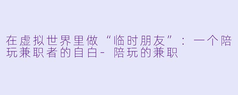 在虚拟世界里做“临时朋友”:一个陪玩兼职者的自白-陪玩的兼职