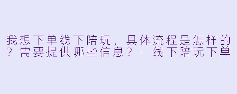 我想下单线下陪玩，具体流程是怎样的？需要提供哪些信息？-线下陪玩下单