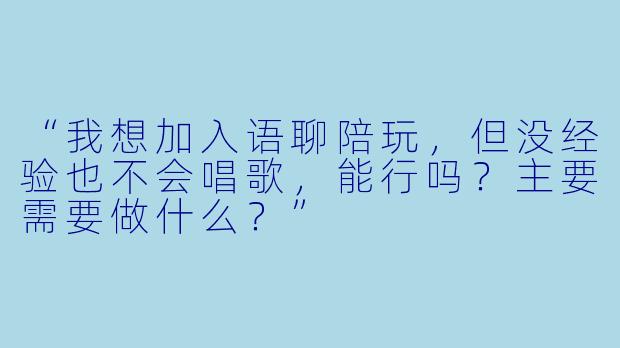 “我想加入语聊陪玩，但没经验也不会唱歌，能行吗？主要需要做什么？”