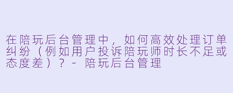 在陪玩后台管理中，如何高效处理订单纠纷（例如用户投诉陪玩师时长不足或态度差）？-陪玩后台管理