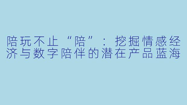 陪玩不止“陪”：挖掘情感经济与数字陪伴的潜在产品蓝海