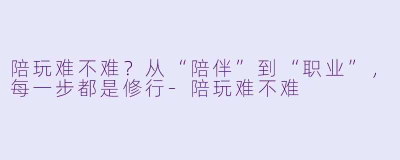 陪玩难不难?从“陪伴”到“职业”,每一步都是修行-陪玩难不难