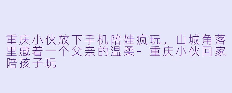 重庆小伙放下手机陪娃疯玩,山城角落里藏着一个父亲的温柔-重庆小伙回家陪孩子玩