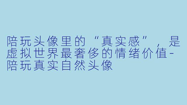 陪玩头像里的“真实感”，是虚拟世界最奢侈的情绪价值-陪玩真实自然头像