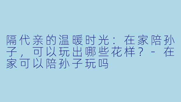 隔代亲的温暖时光:在家陪孙子,可以玩出哪些花样?-在家可以陪孙子玩吗