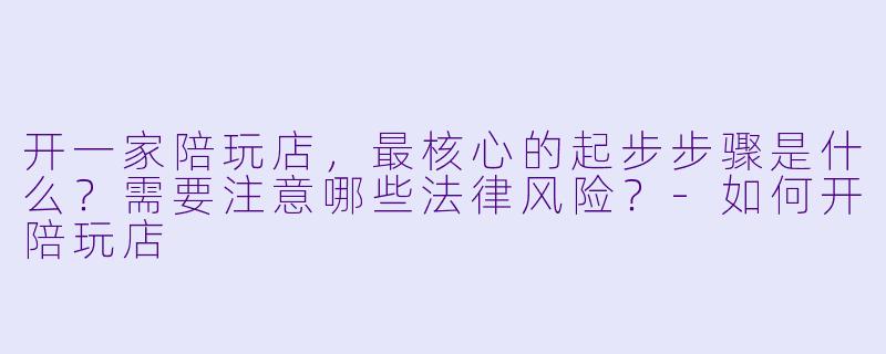 开一家陪玩店，最核心的起步步骤是什么？需要注意哪些法律风险？-如何开陪玩店