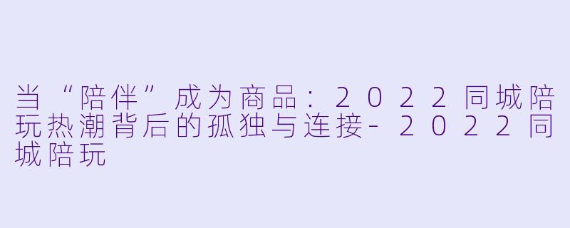 当“陪伴”成为商品:2022同城陪玩热潮背后的孤独与连接-2022同城陪玩