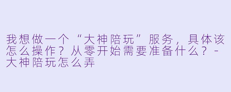 我想做一个“大神陪玩”服务，具体该怎么操作？从零开始需要准备什么？-大神陪玩怎么弄