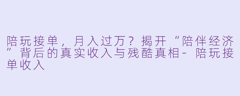 陪玩接单，月入过万？揭开“陪伴经济”背后的真实收入与残酷真相-陪玩接单收入