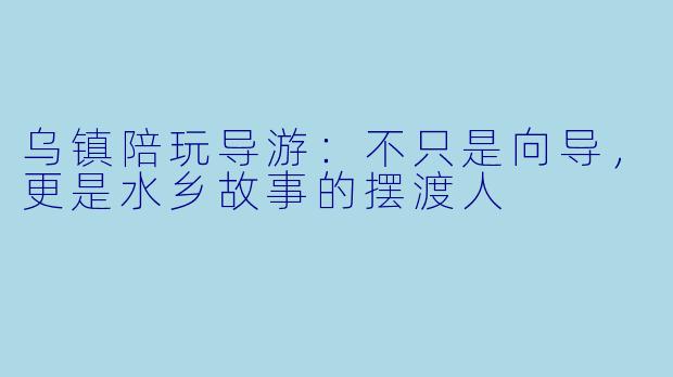 乌镇陪玩导游:不只是向导,更是水乡故事的摆渡人