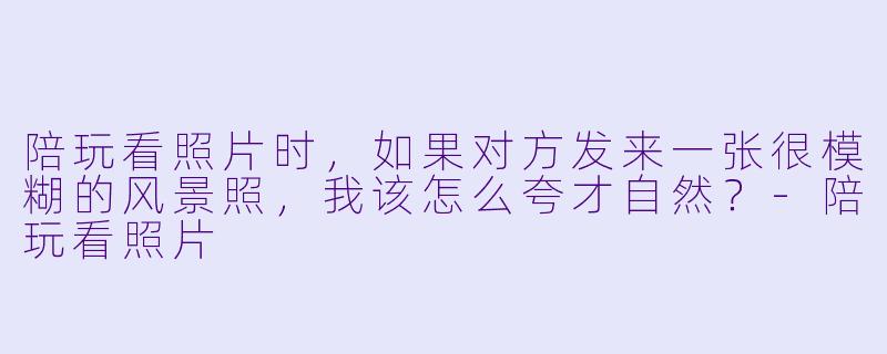 陪玩看照片时，如果对方发来一张很模糊的风景照，我该怎么夸才自然？