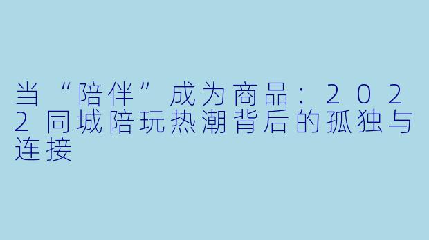 当“陪伴”成为商品:2022同城陪玩热潮背后的孤独与连接