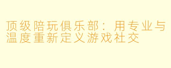 顶级陪玩俱乐部：用专业与温度重新定义游戏社交