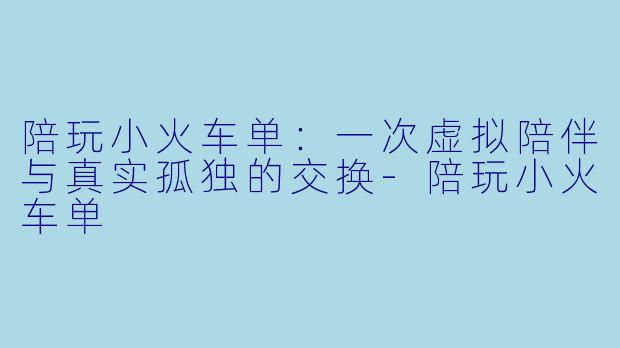 陪玩小火车单：一次虚拟陪伴与真实孤独的交换-陪玩小火车单