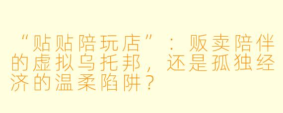“贴贴陪玩店”：贩卖陪伴的虚拟乌托邦，还是孤独经济的温柔陷阱？