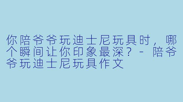 你陪爷爷玩迪士尼玩具时，哪个瞬间让你印象最深？