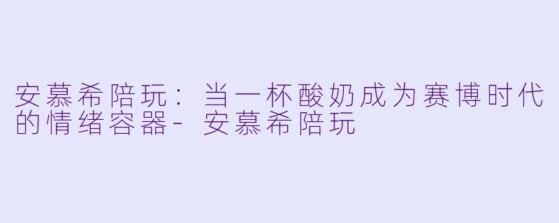 安慕希陪玩：当一杯酸奶成为赛博时代的情绪容器-安慕希陪玩