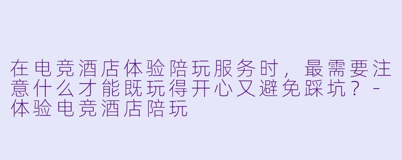 在电竞酒店体验陪玩服务时，最需要注意什么才能既玩得开心又避免踩坑？-体验电竞酒店陪玩