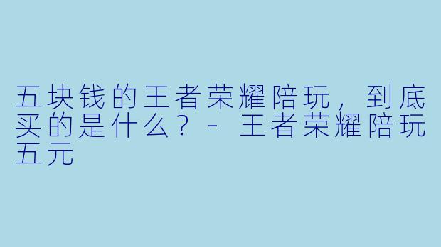 五块钱的王者荣耀陪玩,到底买的是什么?-王者荣耀陪玩五元