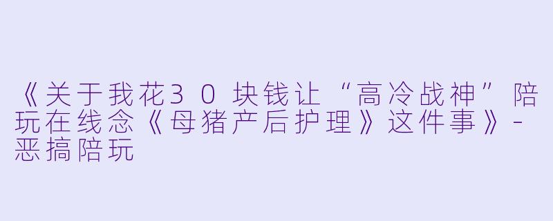 《关于我花30块钱让“高冷战神”陪玩在线念《母猪产后护理》这件事》-恶搞陪玩