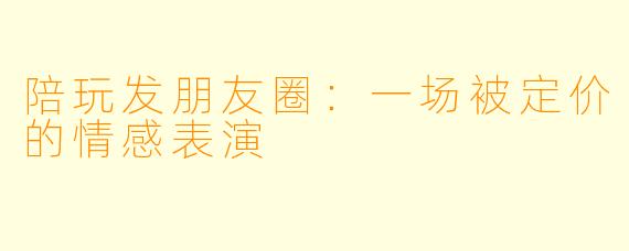 陪玩发朋友圈：一场被定价的情感表演