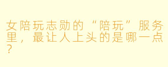 女陪玩志勋的“陪玩”服务里，最让人上头的是哪一点？