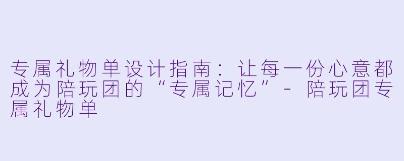 专属礼物单设计指南：让每一份心意都成为陪玩团的“专属记忆”-陪玩团专属礼物单
