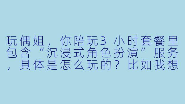 玩偶姐，你陪玩3小时套餐里包含“沉浸式角色扮演”服务，具体是怎么玩的？比如我想让你扮演一个“会说话的布偶熊”，你会怎么互动？