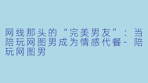 网线那头的“完美男友”：当陪玩网图男成为情感代餐-陪玩网图男