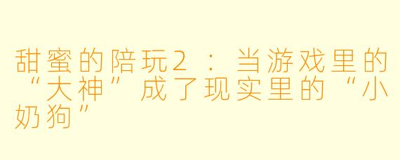 甜蜜的陪玩2：当游戏里的“大神”成了现实里的“小奶狗”