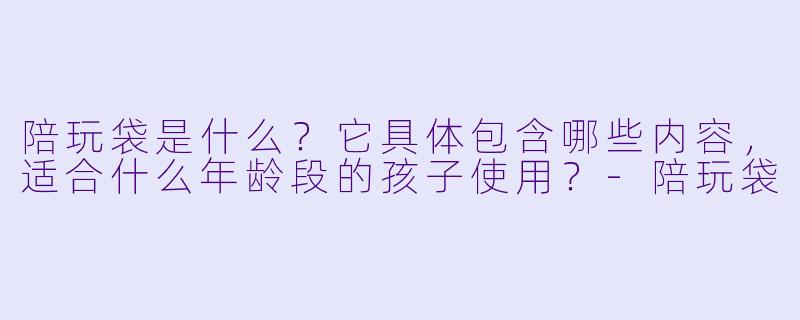 陪玩袋是什么？它具体包含哪些内容，适合什么年龄段的孩子使用？-陪玩袋