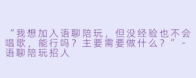 “我想加入语聊陪玩，但没经验也不会唱歌，能行吗？主要需要做什么？”-语聊陪玩招人