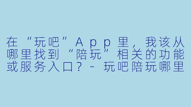 在“玩吧”App里,我该从哪里找到“陪玩”相关的功能或服务入口?-玩吧陪玩哪里看