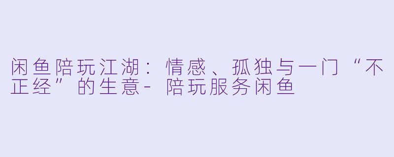闲鱼陪玩江湖：情感、孤独与一门“不正经”的生意-陪玩服务闲鱼