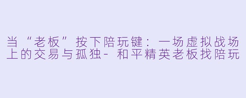 当“老板”按下陪玩键:一场虚拟战场上的交易与孤独-和平精英老板找陪玩