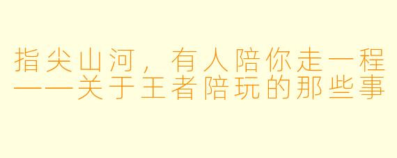 指尖山河，有人陪你走一程——关于王者陪玩的那些事