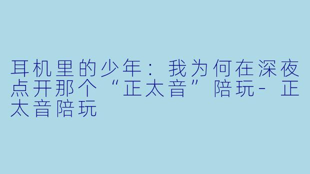 耳机里的少年:我为何在深夜点开那个“正太音”陪玩-正太音陪玩